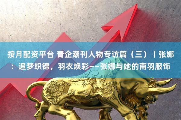 按月配资平台 青企潮刊人物专访篇(三)丨张娜:追梦织锦,羽衣焕彩——张娜与她的南羽服饰