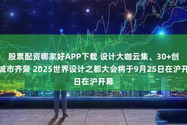 股票配资哪家好APP下载 设计大咖云集、30+创意城市齐聚 2025世界设计之都大会将于9月25日在沪开幕