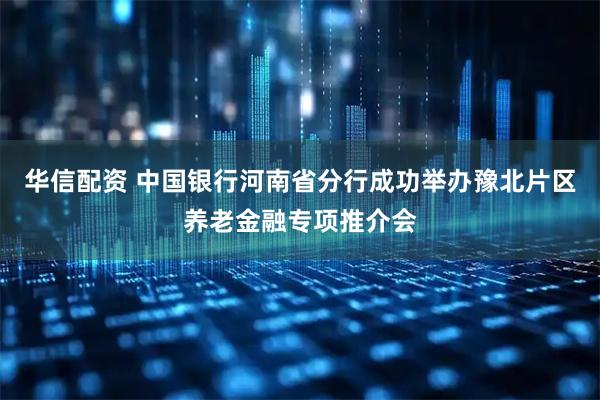华信配资 中国银行河南省分行成功举办豫北片区养老金融专项推介会