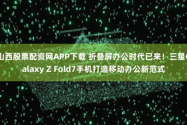 山西股票配资网APP下载 折叠屏办公时代已来！三星Galaxy Z Fold7手机打造移动办公新范式