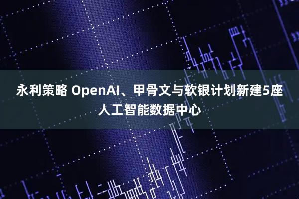 永利策略 OpenAI、甲骨文与软银计划新建5座人工智能数据中心