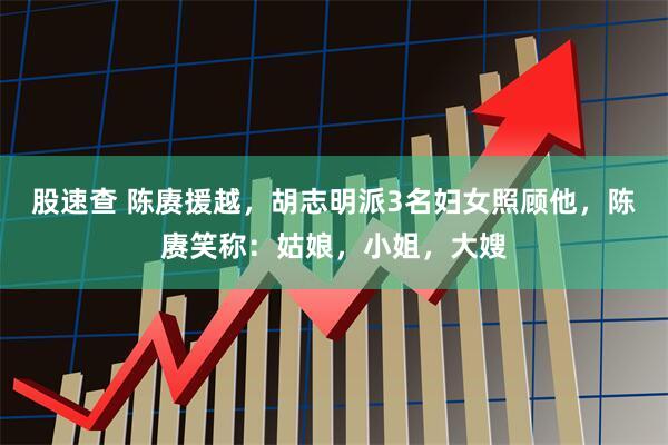 股速查 陈赓援越，胡志明派3名妇女照顾他，陈赓笑称：姑娘，小姐，大嫂