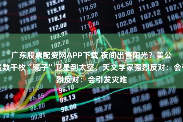 广东股票配资网APP下载 夜间出售阳光？美公司计划送数千枚“镜子”卫星到太空，天文学家强烈反对：会引发灾难