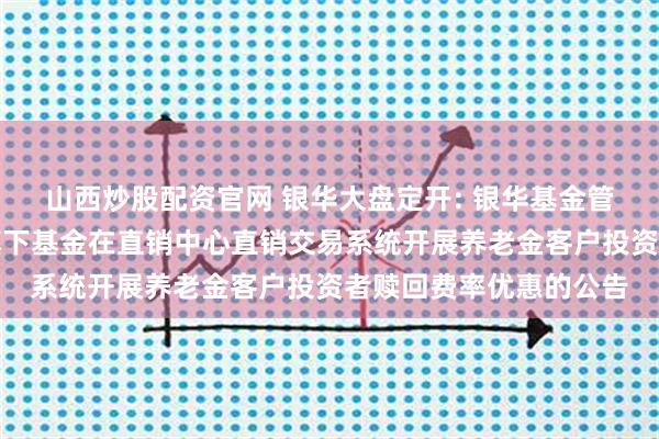 山西炒股配资官网 银华大盘定开: 银华基金管理股份有限公司关于旗下基金在直销中心直销交易系统开展养老金客户投资者赎回费率优惠的公告