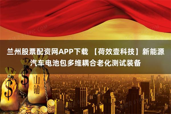兰州股票配资网APP下载 【荷效壹科技】新能源汽车电池包多维耦合老化测试装备