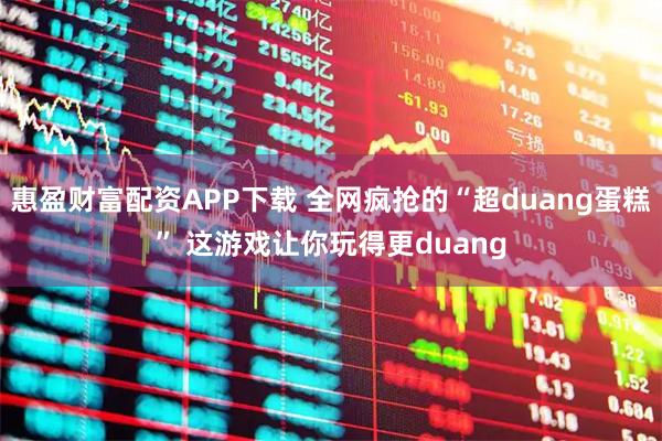 惠盈财富配资APP下载 全网疯抢的“超duang蛋糕” 这游戏让你玩得更duang