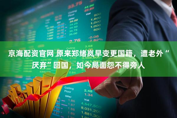 京海配资官网 原来郑绪岚早变更国籍，遭老外“厌弃”回国，如今局面怨不得旁人