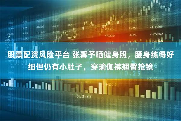 股票配资风险平台 张馨予晒健身照，腰身练得好细但仍有小肚子，穿瑜伽裤翘臀抢镜