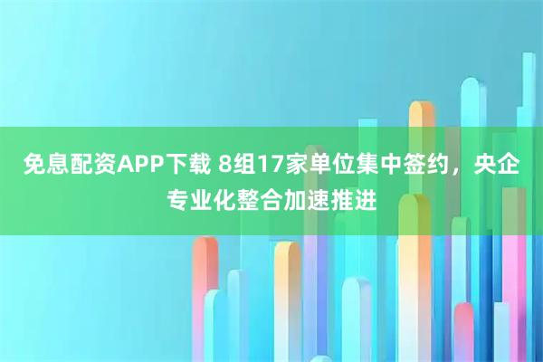 免息配资APP下载 8组17家单位集中签约，央企专业化整合加速推进