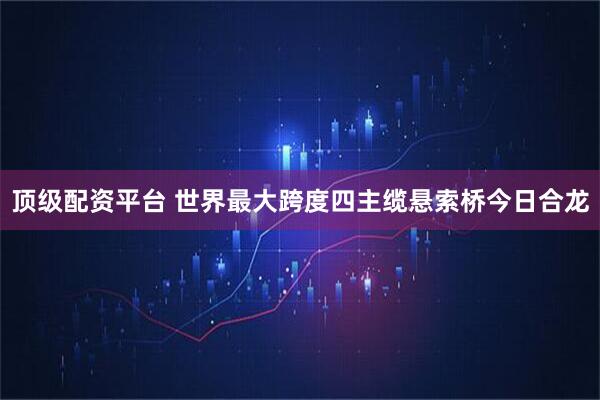 顶级配资平台 世界最大跨度四主缆悬索桥今日合龙