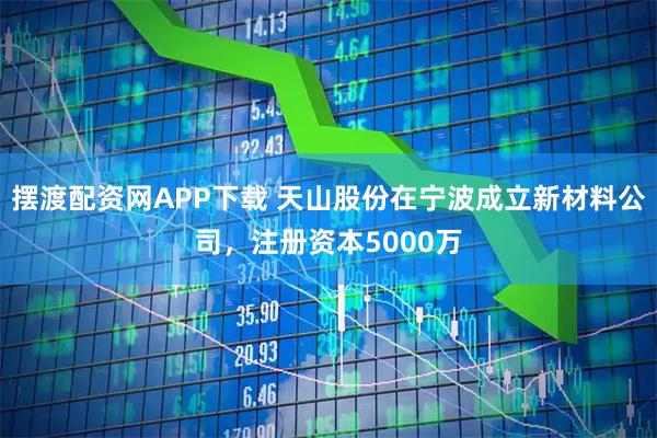 摆渡配资网APP下载 天山股份在宁波成立新材料公司，注册资本5000万
