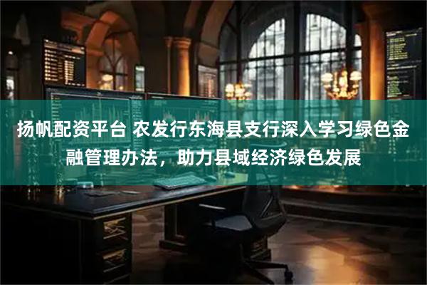 扬帆配资平台 农发行东海县支行深入学习绿色金融管理办法，助力县域经济绿色发展