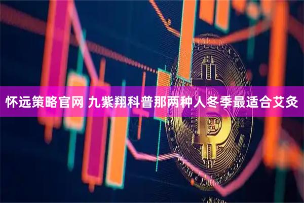 怀远策略官网 九紫翔科普那两种人冬季最适合艾灸