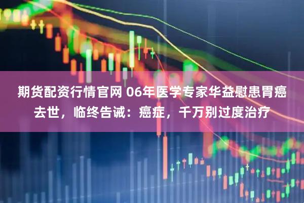 期货配资行情官网 06年医学专家华益慰患胃癌去世,临终告诫:癌症,千万别过度治疗