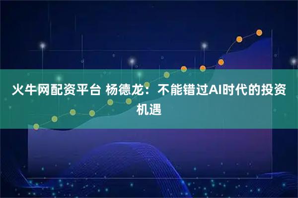 火牛网配资平台 杨德龙:不能错过AI时代的投资机遇