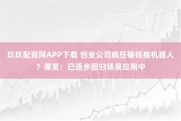 玖玖配资网APP下载 创业公司疯狂砸钱推机器人?谭旻:已逐步回归场景应用中