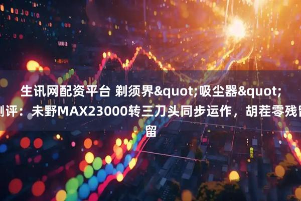 生讯网配资平台 剃须界"吸尘器"测评：未野MAX23000转三刀头同步运作，胡茬零残留