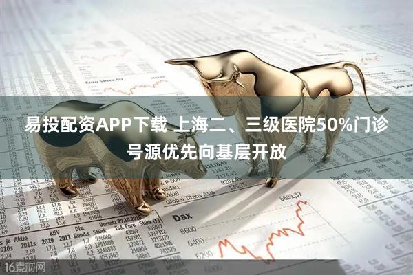 易投配资APP下载 上海二、三级医院50%门诊号源优先向基层开放