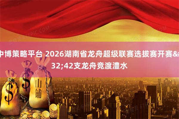 中博策略平台 2026湖南省龙舟超级联赛选拔赛开赛 42支龙舟竞渡澧水