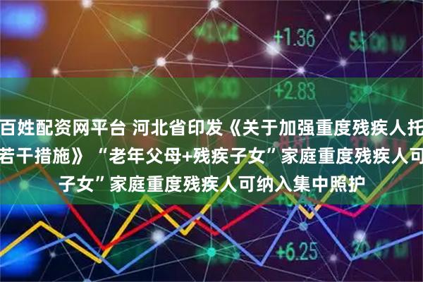 百姓配资网平台 河北省印发《关于加强重度残疾人托养照护服务的若干措施》 “老年父母+残疾子女”家庭重度残疾人可纳入集中照护