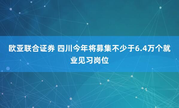 欧亚联合证券 四川今年将募集不少于6.4万个就业见习岗位