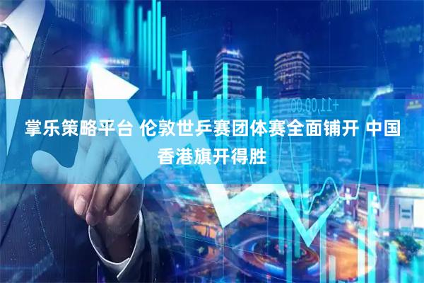 掌乐策略平台 伦敦世乒赛团体赛全面铺开 中国香港旗开得胜