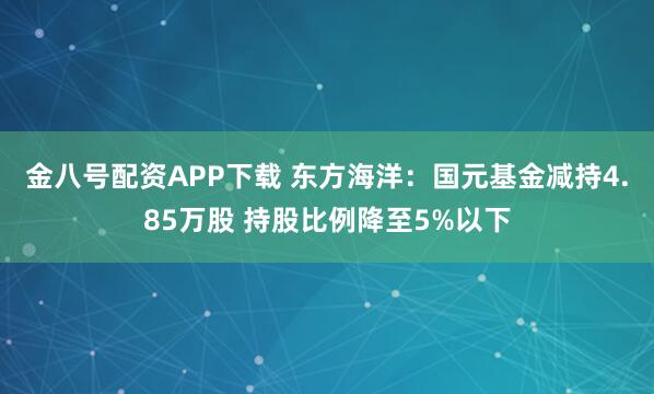 金八号配资APP下载 东方海洋：国元基金减持4.85万股 持股比例降至5%以下
