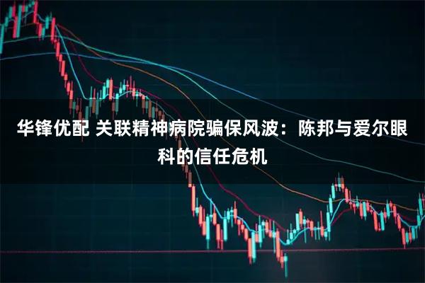 华锋优配 关联精神病院骗保风波：陈邦与爱尔眼科的信任危机
