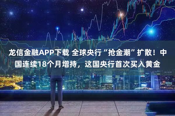 龙信金融APP下载 全球央行“抢金潮”扩散！中国连续18个月增持，这国央行首次买入黄金
