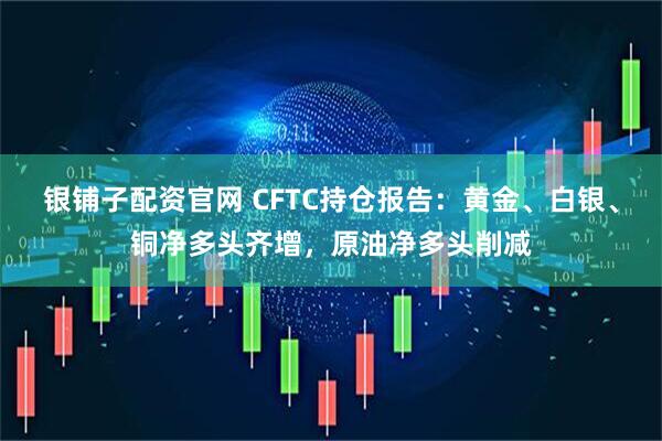 银铺子配资官网 CFTC持仓报告：黄金、白银、铜净多头齐增，原油净多头削减