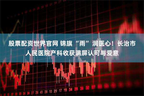 股票配资世界官网 锦旗 “雨” 润医心！长治市人民医院产科收获满屏认可与爱意
