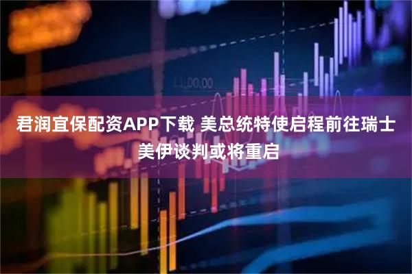 君润宜保配资APP下载 美总统特使启程前往瑞士 美伊谈判或将重启