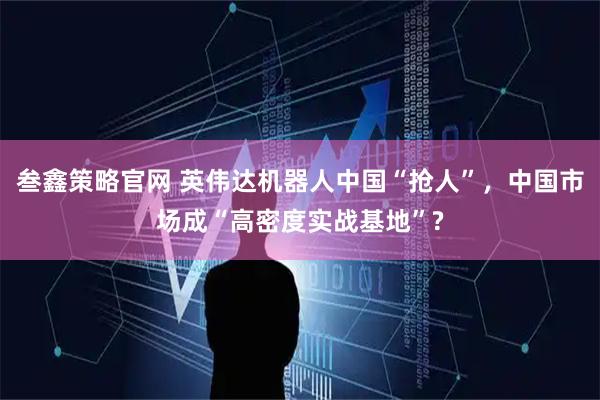 叁鑫策略官网 英伟达机器人中国“抢人”,中国市场成“高密度实战基地”?
