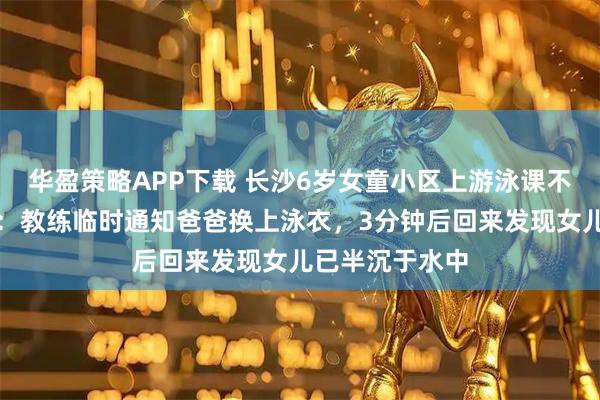 华盈策略APP下载 长沙6岁女童小区上游泳课不幸溺亡,家属:教练临时通知爸爸换上泳衣,3分钟后回来发现女儿已半沉于水中