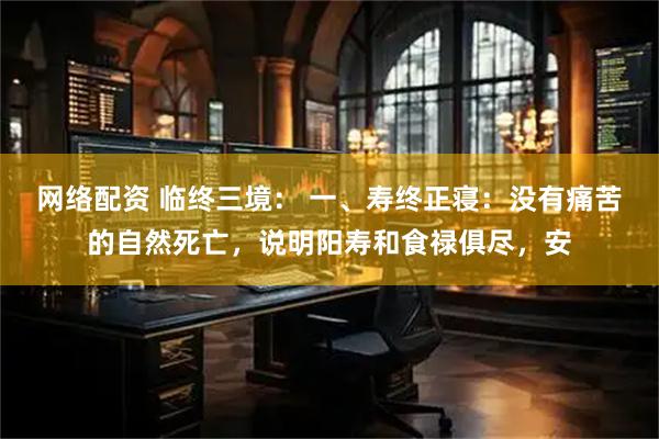 网络配资 临终三境： 一、寿终正寝：没有痛苦的自然死亡，说明阳寿和食禄俱尽，安