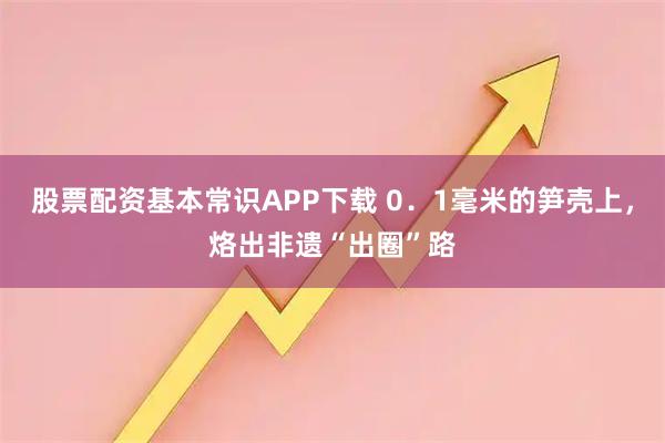 股票配资基本常识APP下载 0．1毫米的笋壳上，烙出非遗“出圈”路