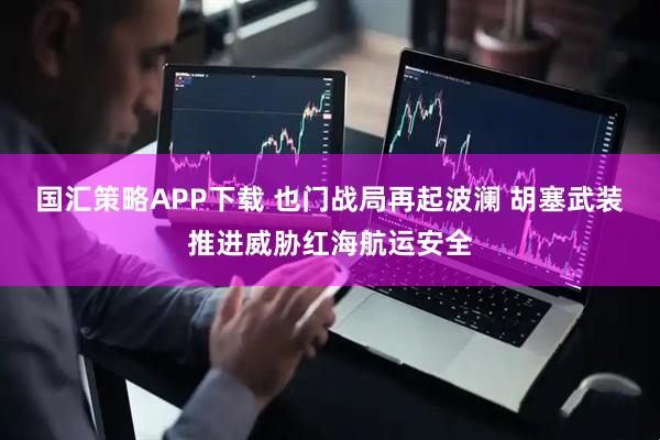 国汇策略APP下载 也门战局再起波澜 胡塞武装推进威胁红海航运安全