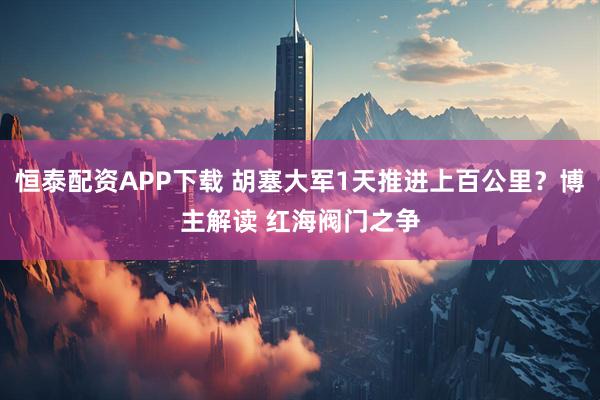 恒泰配资APP下载 胡塞大军1天推进上百公里？博主解读 红海阀门之争