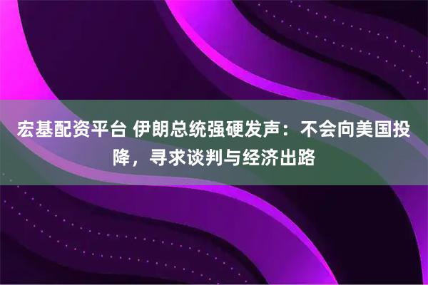 宏基配资平台 伊朗总统强硬发声：不会向美国投降，寻求谈判与经济出路