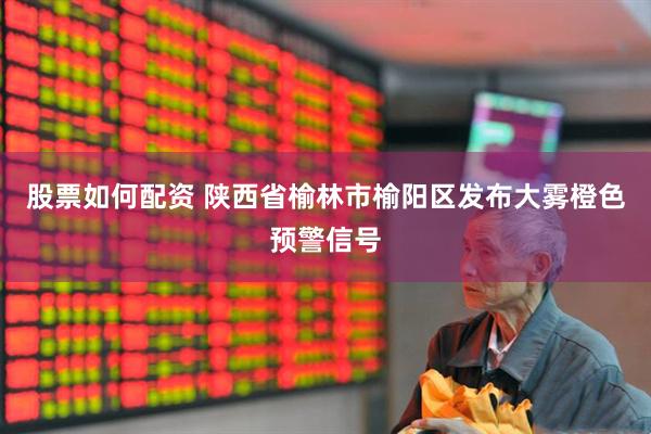 股票如何配资 陕西省榆林市榆阳区发布大雾橙色预警信号