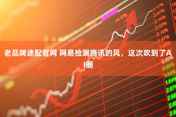 老品牌速配官网 网易捡漏腾讯的风，这次吹到了AI圈