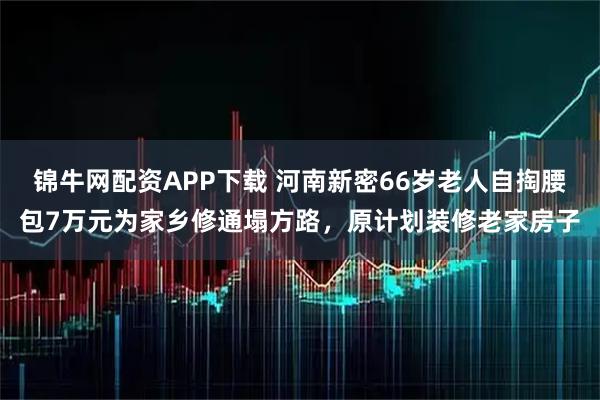 锦牛网配资APP下载 河南新密66岁老人自掏腰包7万元为家乡修通塌方路，原计划装修老家房子